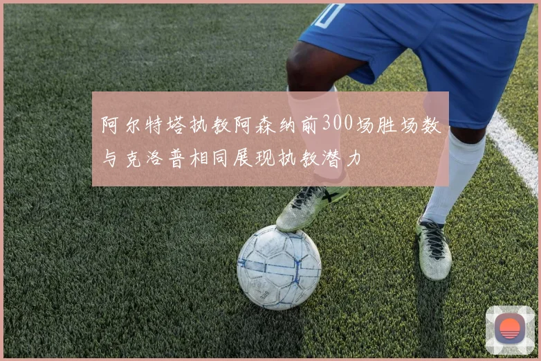 阿尔特塔执教阿森纳前300场胜场数与克洛普相同展现执教潜力
