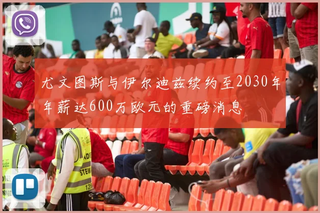 尤文图斯与伊尔迪兹续约至2030年年薪达600万欧元的重磅消息