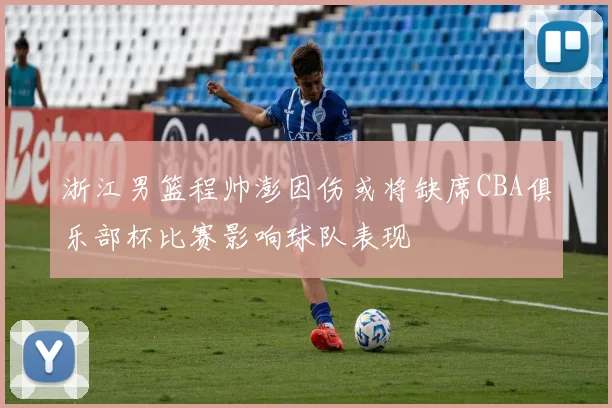 浙江男篮程帅澎因伤或将缺席CBA俱乐部杯比赛影响球队表现