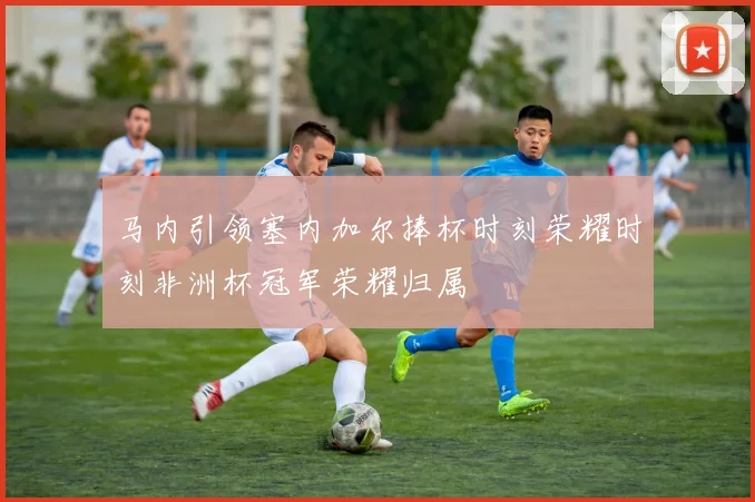 马内引领塞内加尔捧杯时刻荣耀时刻非洲杯冠军荣耀归属