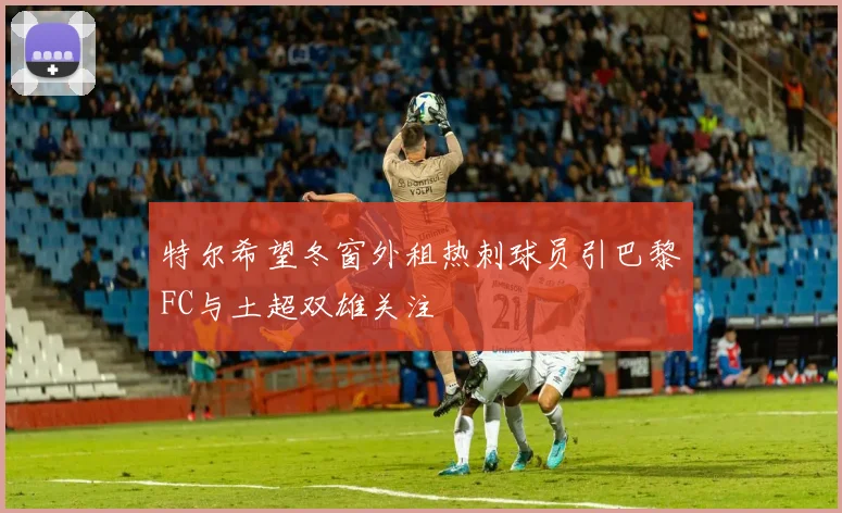 特尔希望冬窗外租热刺球员引巴黎FC与土超双雄关注