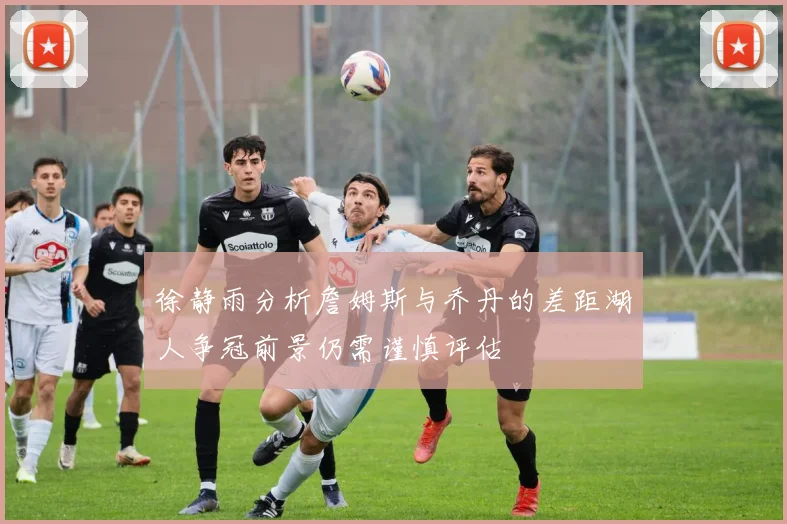 徐静雨分析詹姆斯与乔丹的差距湖人争冠前景仍需谨慎评估