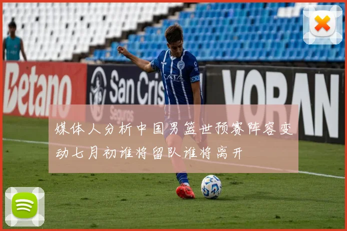 媒体人分析中国男篮世预赛阵容变动七月初谁将留队谁将离开
