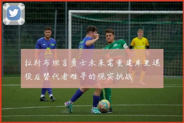 拉科布坦言勇士未来需重建库里退役后替代者难寻的现实挑战