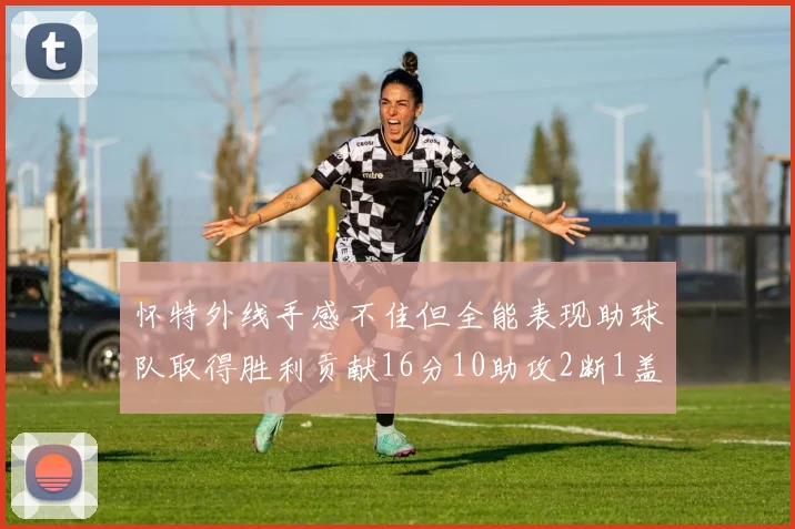 怀特外线手感不佳但全能表现助球队取得胜利贡献16分10助攻2断1盖帽