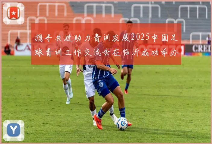 携手共进助力青训发展2025中国足球青训工作交流会在临沂成功举办