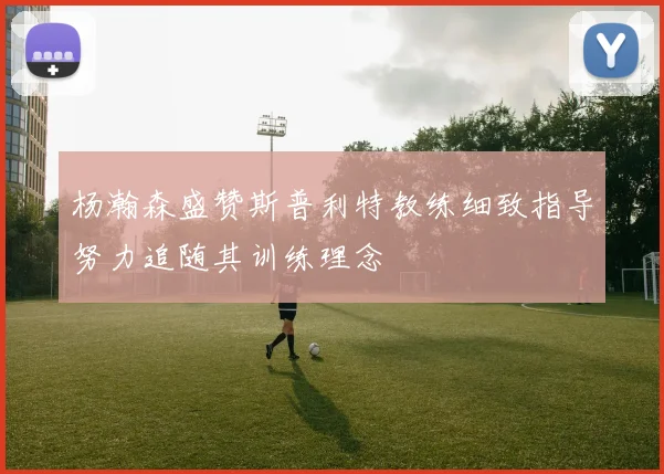 杨瀚森盛赞斯普利特教练细致指导努力追随其训练理念