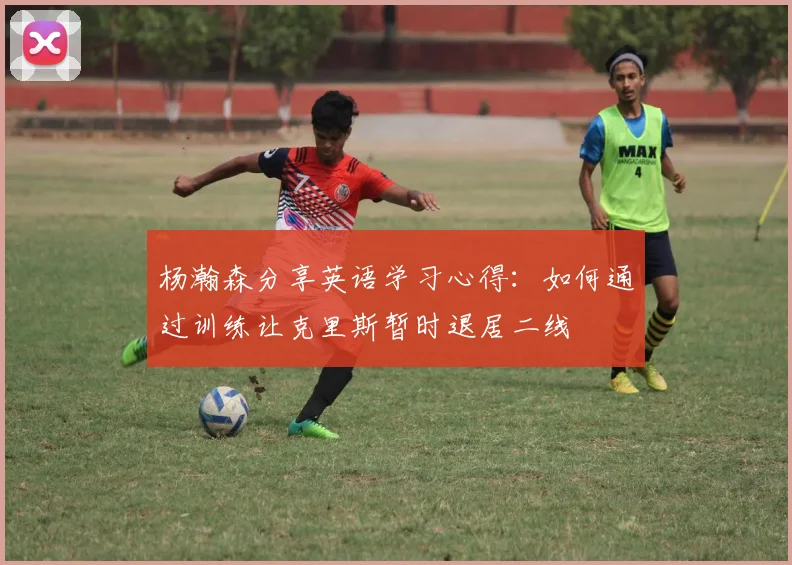 杨瀚森分享英语学习心得：如何通过训练让克里斯暂时退居二线