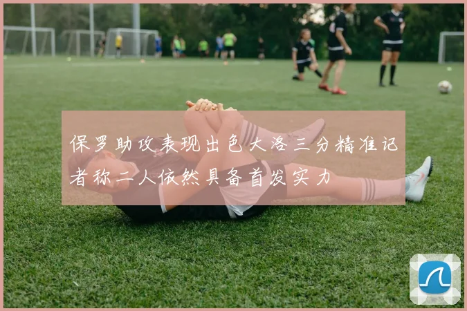 保罗助攻表现出色大洛三分精准记者称二人依然具备首发实力