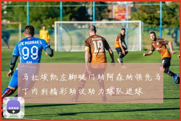 马杜埃凯左脚破门助阿森纳领先马丁内利精彩助攻助力球队进球
