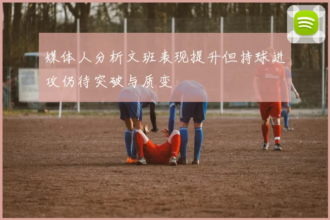 媒体人分析文班表现提升但持球进攻仍待突破与质变