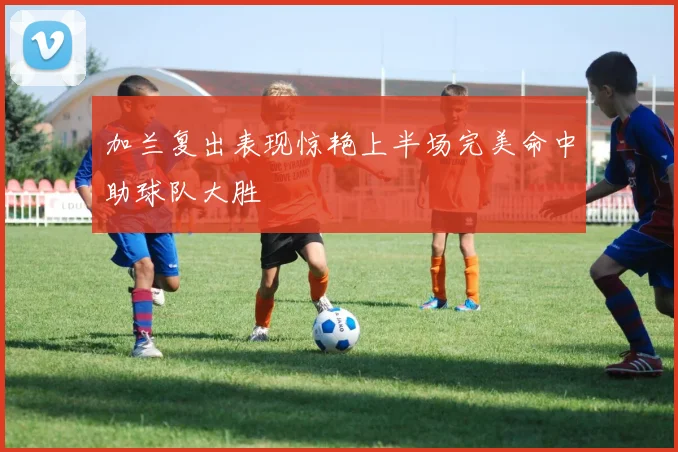 加兰复出表现惊艳上半场完美命中助球队大胜