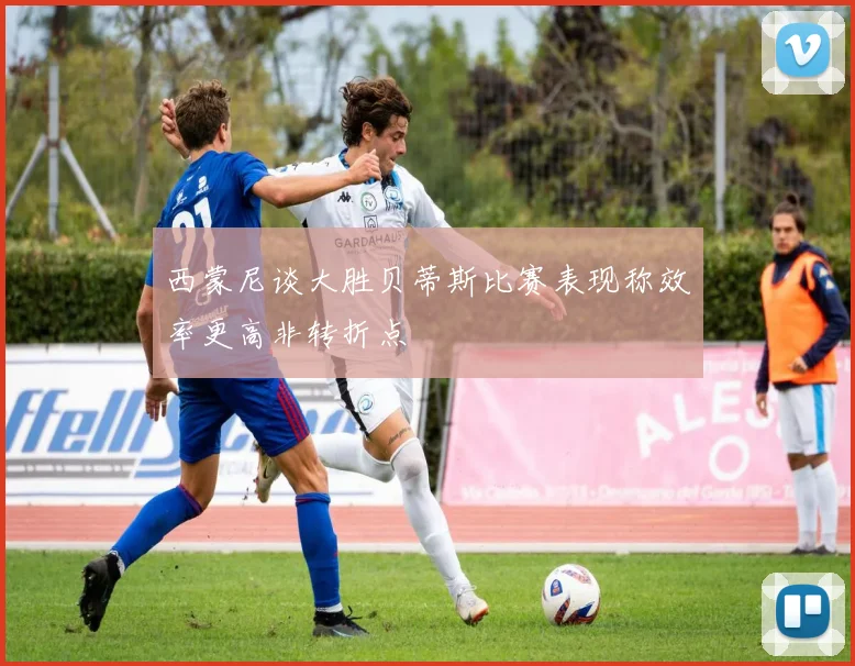 西蒙尼谈大胜贝蒂斯比赛表现称效率更高非转折点