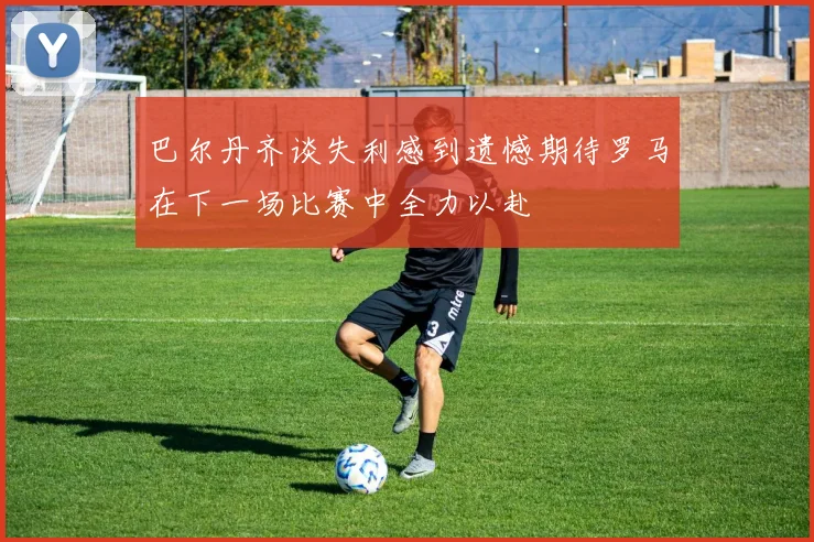 巴尔丹齐谈失利感到遗憾期待罗马在下一场比赛中全力以赴