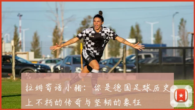 拉姆寄语小猪：你是德国足球历史上不朽的传奇与坚韧的象征