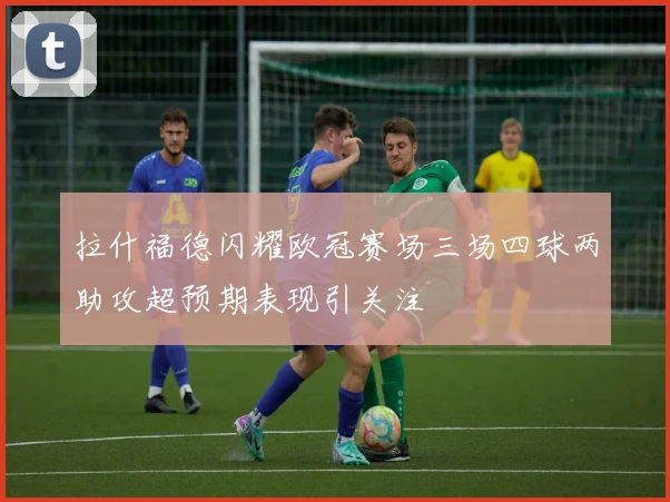 拉什福德闪耀欧冠赛场三场四球两助攻超预期表现引关注