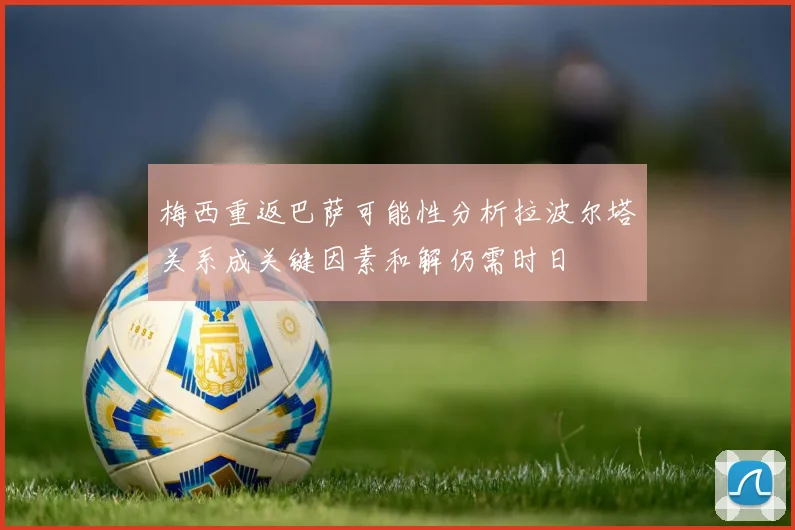 梅西重返巴萨可能性分析拉波尔塔关系成关键因素和解仍需时日