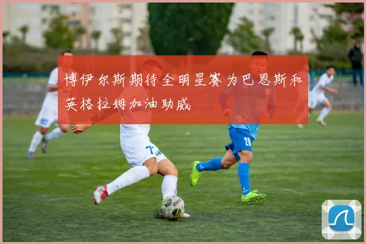 博伊尔斯期待全明星赛为巴恩斯和英格拉姆加油助威