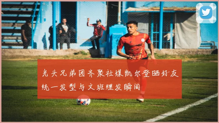 光头兄弟团齐聚社媒凯尔登晒好友统一发型与文班理发瞬间