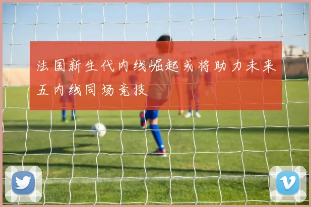 法国新生代内线崛起或将助力未来五内线同场竞技