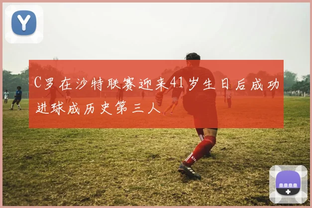 C罗在沙特联赛迎来41岁生日后成功进球成历史第三人