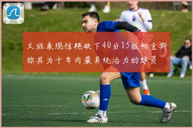 文班表现惊艳砍下40分15板帕金斯称其为十年内最具统治力的球员
