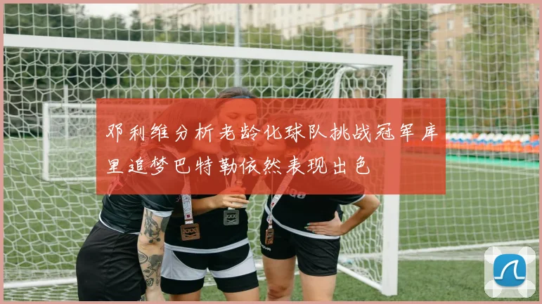 邓利维分析老龄化球队挑战冠军库里追梦巴特勒依然表现出色