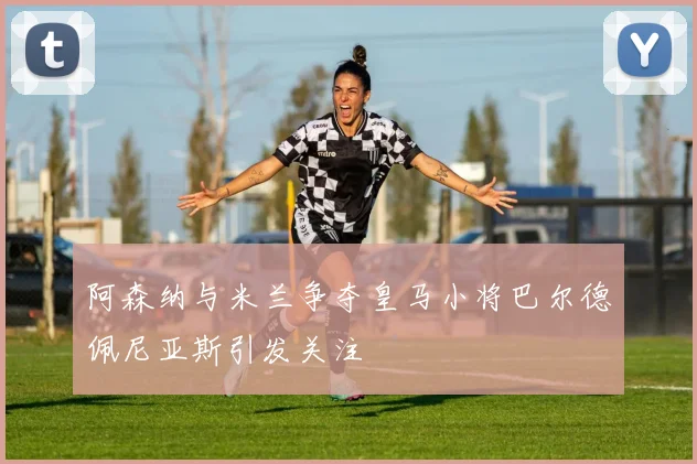 阿森纳与米兰争夺皇马小将巴尔德佩尼亚斯引发关注