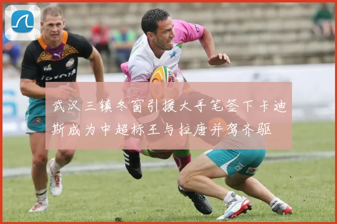 武汉三镇冬窗引援大手笔签下卡迪斯成为中超标王与拉唐并驾齐驱