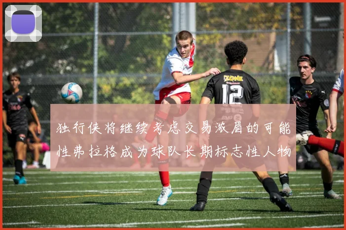 独行侠将继续考虑交易浓眉的可能性弗拉格成为球队长期标志性人物