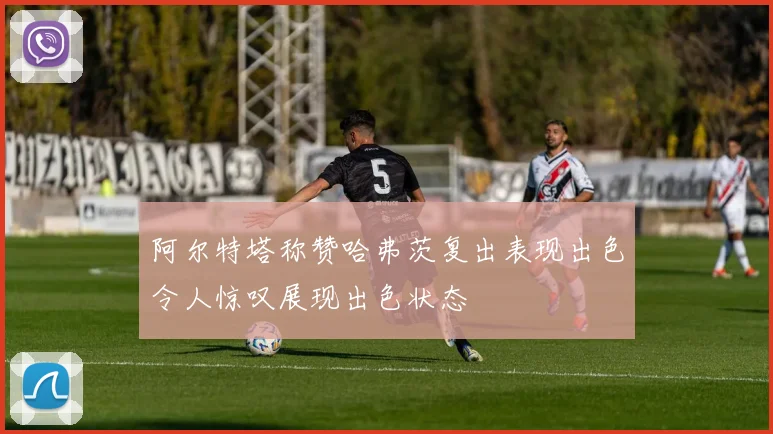 阿尔特塔称赞哈弗茨复出表现出色令人惊叹展现出色状态