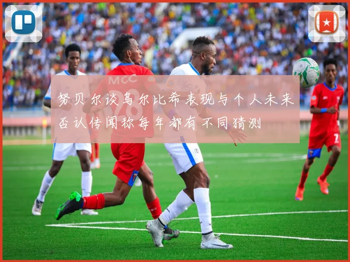 努贝尔谈乌尔比希表现与个人未来否认传闻称每年都有不同猜测