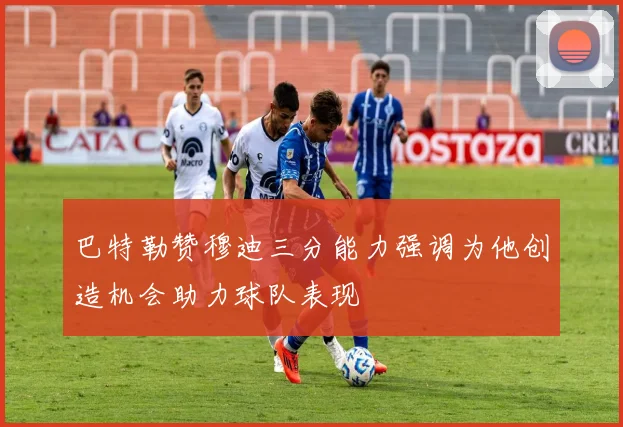 巴特勒赞穆迪三分能力强调为他创造机会助力球队表现