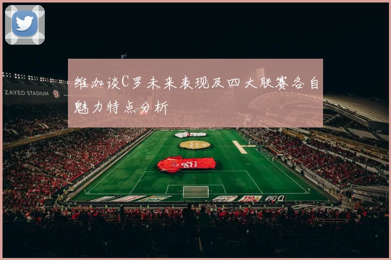 维加谈C罗未来表现及四大联赛各自魅力特点分析