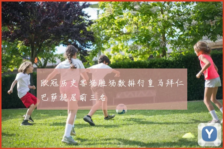 欧冠历史客场胜场数排行皇马拜仁巴萨稳居前三名