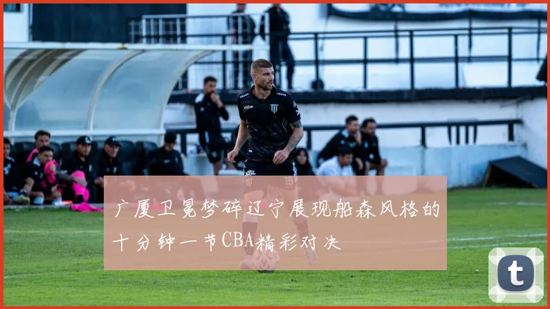 广厦卫冕梦碎辽宁展现船森风格的十分钟一节CBA精彩对决