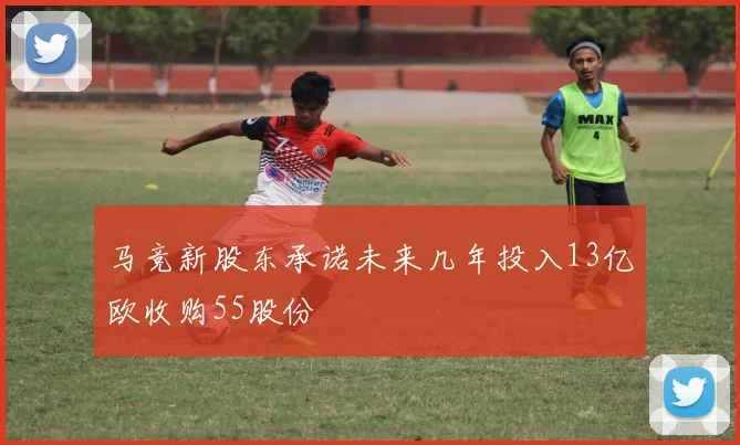 马竞新股东承诺未来几年投入13亿欧收购55股份