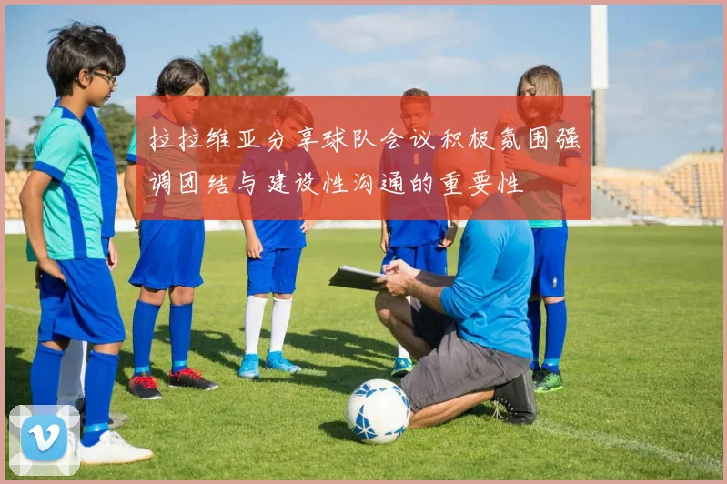 拉拉维亚分享球队会议积极氛围强调团结与建设性沟通的重要性